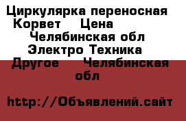 Циркулярка переносная “Корвет“ › Цена ­ 15 000 - Челябинская обл. Электро-Техника » Другое   . Челябинская обл.